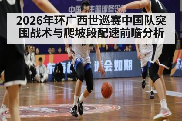 2026年环广西世巡赛中国队突围战术与爬坡段配速前瞻分析（jiuyou game）